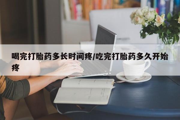 打胎药专卖微信方式喝完打胎药多长时间疼/吃完打胎药多久开始疼