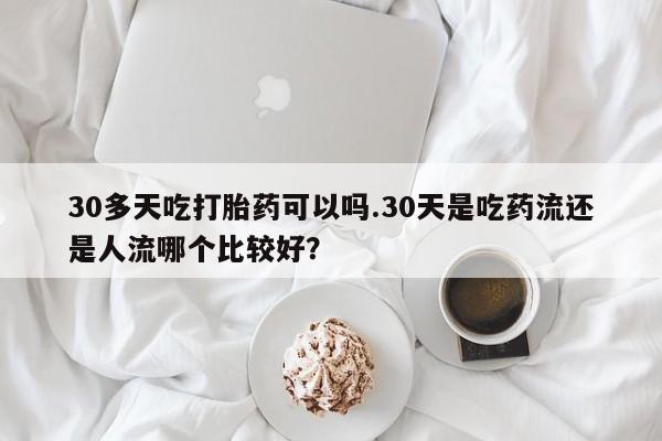 打胎药专卖微信方式30多天吃打胎药可以吗.30天是吃药流还是人流哪个比较好？