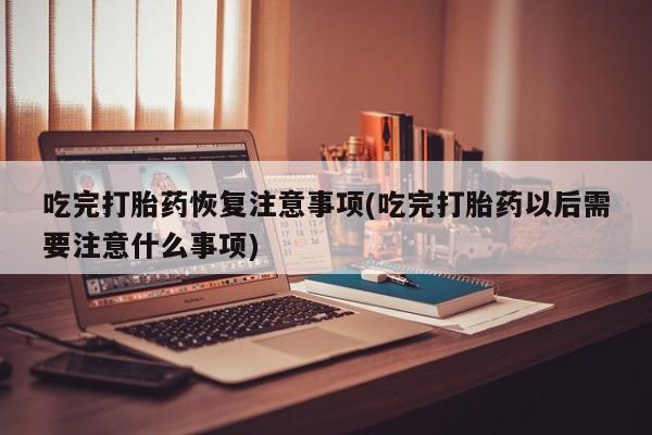 打胎药专卖微信方式吃完打胎药恢复注意事项(吃完打胎药以后需要注意什么事项)