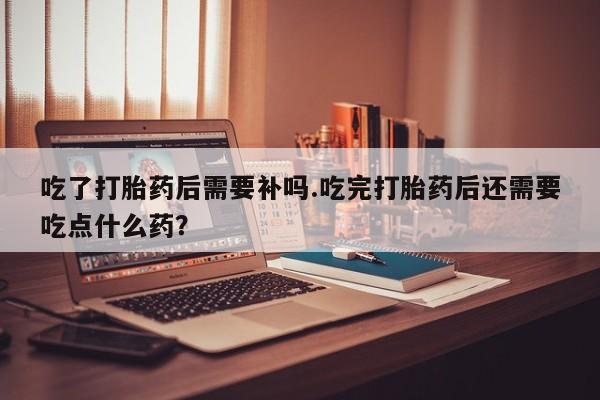 打胎药专卖微信方式吃了打胎药后需要补吗.吃完打胎药后还需要吃点什么药？