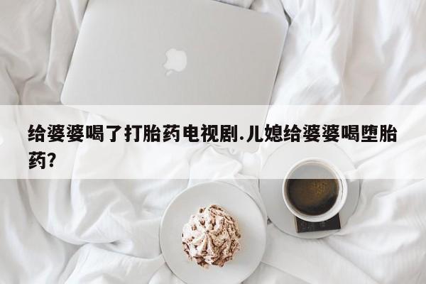 打胎药专卖微信方式给婆婆喝了打胎药电视剧.儿媳给婆婆喝堕胎药？