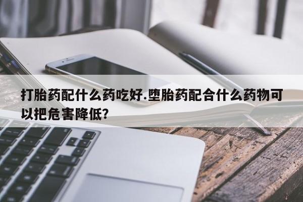 打胎药专卖微信方式打胎药配什么药吃好.堕胎药配合什么药物可以把危害降低？