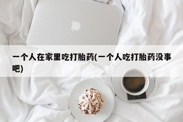 打胎药专卖微信方式一个人在家里吃打胎药(一个人吃打胎药没事吧)