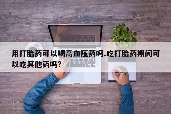 打胎药专卖微信方式用打胎药可以喝高血压药吗.吃打胎药期间可以吃其他药吗？