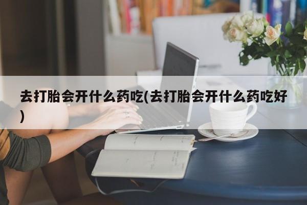 打胎药专卖微信方式去打胎会开什么药吃(去打胎会开什么药吃好)