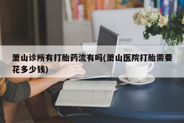打胎药专卖微信方式萧山诊所有打胎药流有吗(萧山医院打胎需要花多少钱)