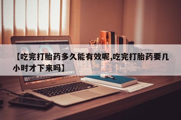 打胎药专卖微信方式【吃完打胎药多久能有效呢,吃完打胎药要几小时才下来吗】