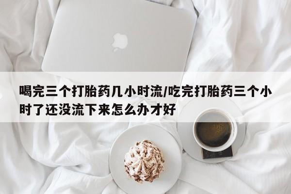 打胎药专卖微信方式喝完三个打胎药几小时流/吃完打胎药三个小时了还没流下来怎么办才好