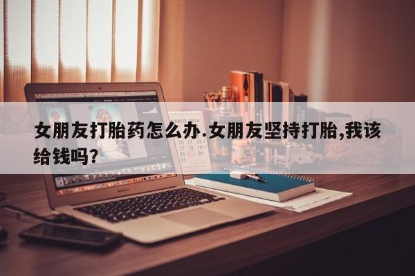 打胎药专卖微信方式女朋友打胎药怎么办.女朋友坚持打胎,我该给钱吗？