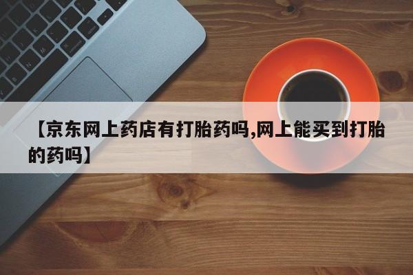打胎药专卖微信方式【京东网上药店有打胎药吗,网上能买到打胎的药吗】