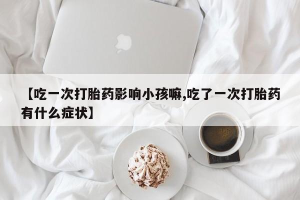 打胎药专卖微信方式【吃一次打胎药影响小孩嘛,吃了一次打胎药有什么症状】