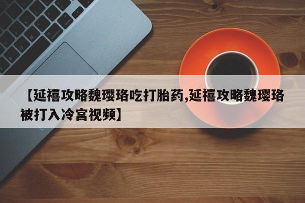 打胎药专卖微信方式【延禧攻略魏璎珞吃打胎药,延禧攻略魏璎珞被打入冷宫视频】