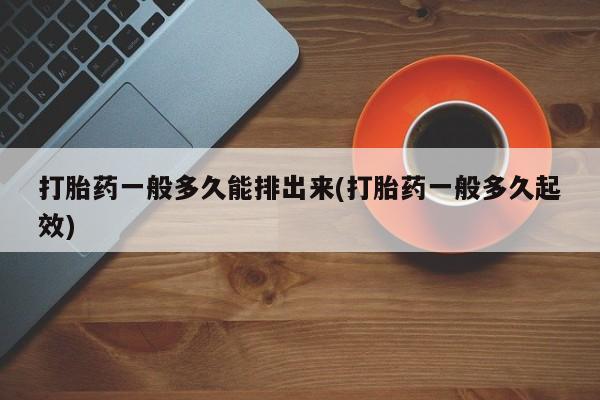 打胎药专卖微信方式打胎药一般多久能排出来(打胎药一般多久起效)