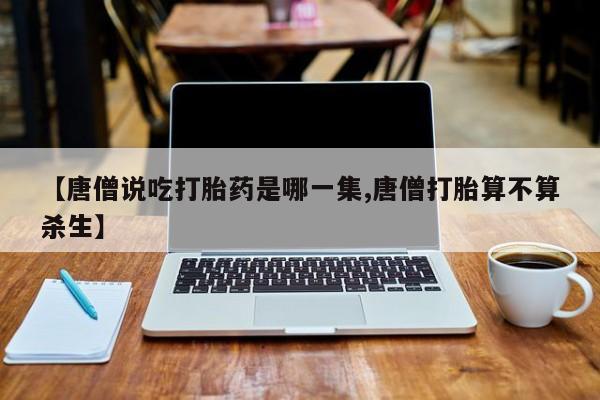 打胎药专卖微信方式【唐僧说吃打胎药是哪一集,唐僧打胎算不算杀生】