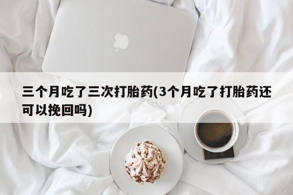 打胎药专卖微信方式三个月吃了三次打胎药(3个月吃了打胎药还可以挽回吗)
