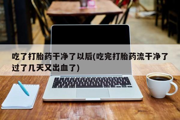 打胎药专卖微信方式吃了打胎药干净了以后(吃完打胎药流干净了过了几天又出血了)