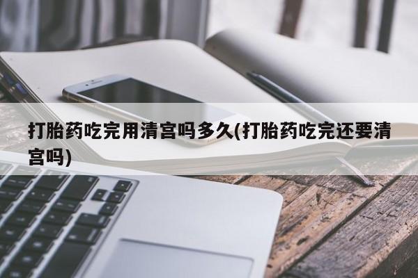 打胎药专卖微信方式打胎药吃完用清宫吗多久(打胎药吃完还要清宫吗)