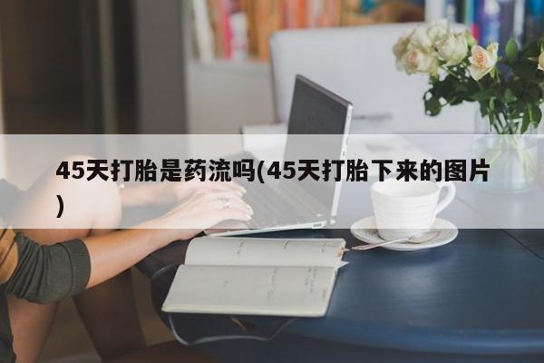 打胎药专卖微信方式45天打胎是药流吗(45天打胎下来的图片)