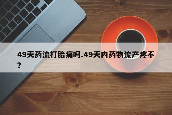 打胎药专卖微信方式49天药流打胎痛吗.49天内药物流产疼不？