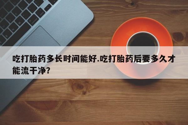 打胎药专卖微信方式吃打胎药多长时间能好.吃打胎药后要多久才能流干净？
