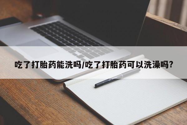 打胎药专卖微信方式吃了打胎药能洗吗/吃了打胎药可以洗澡吗?