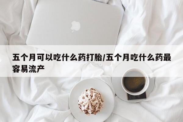 打胎药专卖微信方式五个月可以吃什么药打胎/五个月吃什么药最容易流产