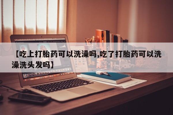 打胎药专卖微信方式【吃上打胎药可以洗澡吗,吃了打胎药可以洗澡洗头发吗】