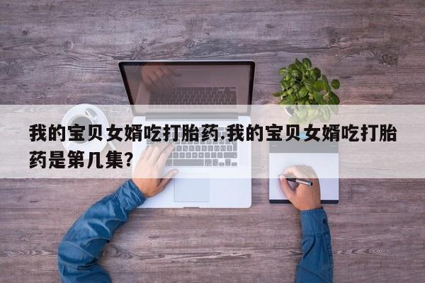 打胎药专卖微信方式我的宝贝女婿吃打胎药.我的宝贝女婿吃打胎药是第几集？