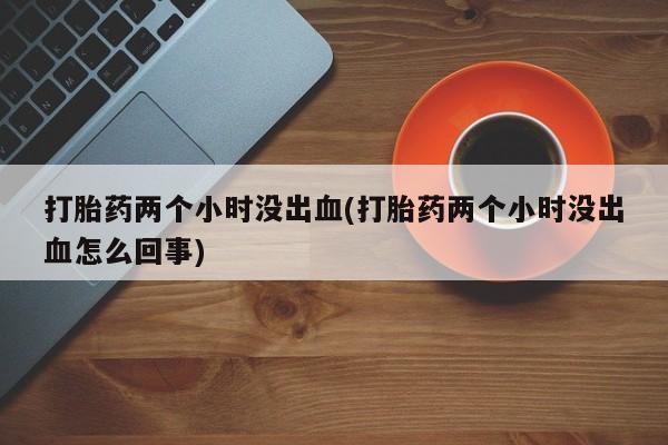 打胎药专卖微信方式打胎药两个小时没出血(打胎药两个小时没出血怎么回事)