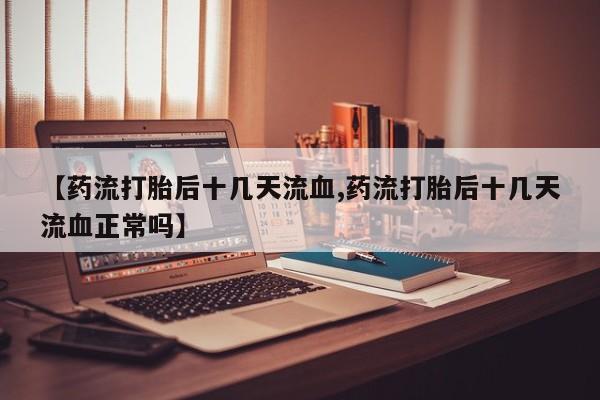 打胎药专卖微信方式【药流打胎后十几天流血,药流打胎后十几天流血正常吗】