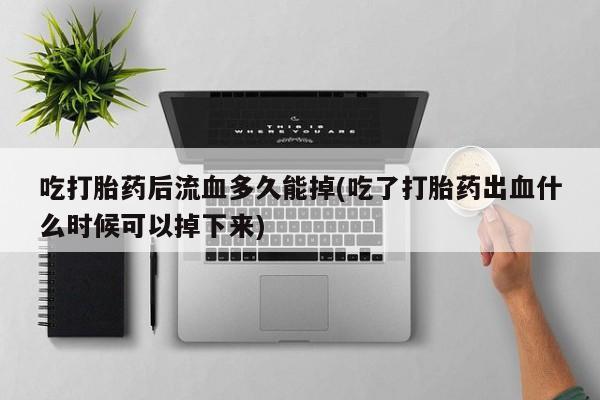 打胎药专卖微信方式吃打胎药后流血多久能掉(吃了打胎药出血什么时候可以掉下来)