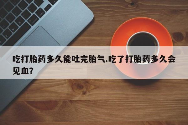 打胎药专卖微信方式吃打胎药多久能吐完胎气.吃了打胎药多久会见血？