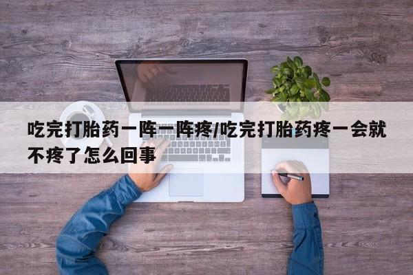 打胎药专卖微信方式吃完打胎药一阵一阵疼/吃完打胎药疼一会就不疼了怎么回事