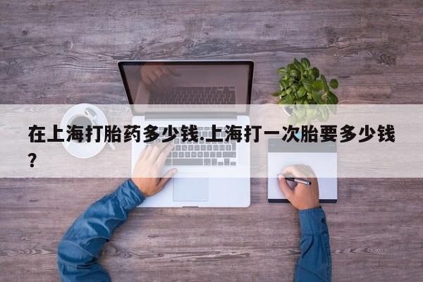 打胎药专卖微信方式在上海打胎药多少钱.上海打一次胎要多少钱？