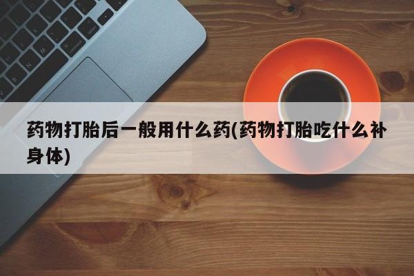 打胎药专卖微信方式药物打胎后一般用什么药(药物打胎吃什么补身体)