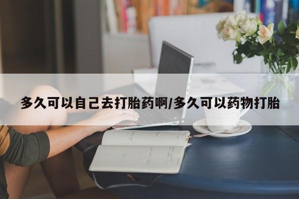 打胎药专卖微信方式多久可以自己去打胎药啊/多久可以药物打胎