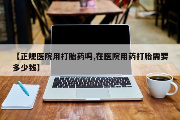 打胎药专卖微信方式【正规医院用打胎药吗,在医院用药打胎需要多少钱】