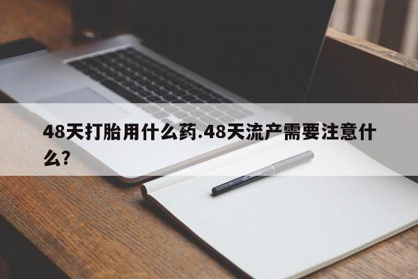 打胎药专卖微信方式48天打胎用什么药.48天流产需要注意什么？