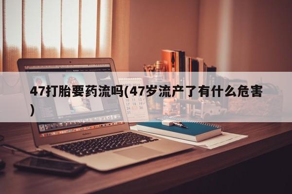 打胎药专卖微信方式47打胎要药流吗(47岁流产了有什么危害)