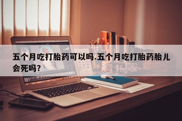 打胎药专卖微信方式五个月吃打胎药可以吗.五个月吃打胎药胎儿会死吗？