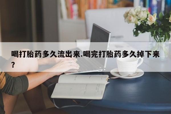 打胎药专卖微信方式喝打胎药多久流出来.喝完打胎药多久掉下来？