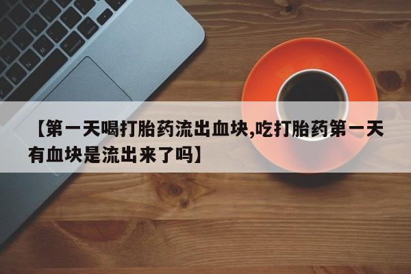 打胎药专卖微信方式【第一天喝打胎药流出血块,吃打胎药第一天有血块是流出来了吗】