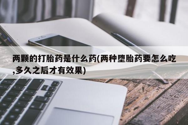 打胎药专卖微信方式两颗的打胎药是什么药(两种堕胎药要怎么吃,多久之后才有效果)