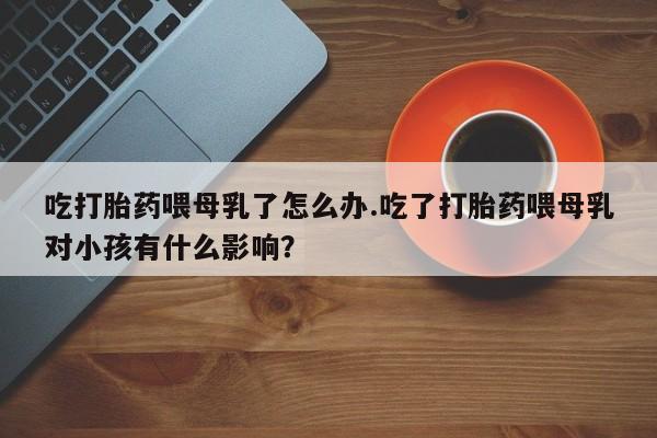 打胎药专卖微信方式吃打胎药喂母乳了怎么办.吃了打胎药喂母乳对小孩有什么影响？