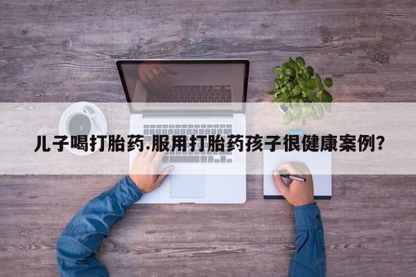 打胎药专卖微信方式儿子喝打胎药.服用打胎药孩子很健康案例？