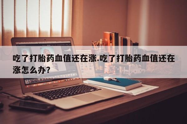 打胎药专卖微信方式吃了打胎药血值还在涨.吃了打胎药血值还在涨怎么办？