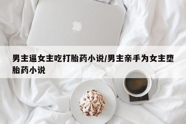 打胎药专卖微信方式男主逼女主吃打胎药小说/男主亲手为女主堕胎药小说