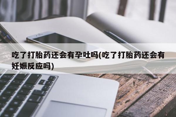 打胎药专卖微信方式吃了打胎药还会有孕吐吗(吃了打胎药还会有妊娠反应吗)