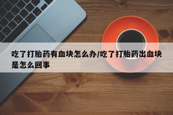 打胎药专卖微信方式吃了打胎药有血块怎么办/吃了打胎药出血块是怎么回事
