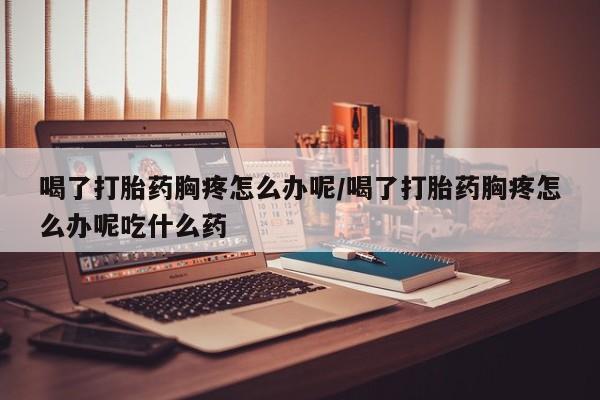 打胎药专卖微信方式喝了打胎药胸疼怎么办呢/喝了打胎药胸疼怎么办呢吃什么药